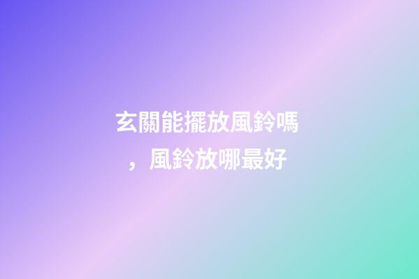 玄關能擺放風鈴嗎，風鈴放哪最好